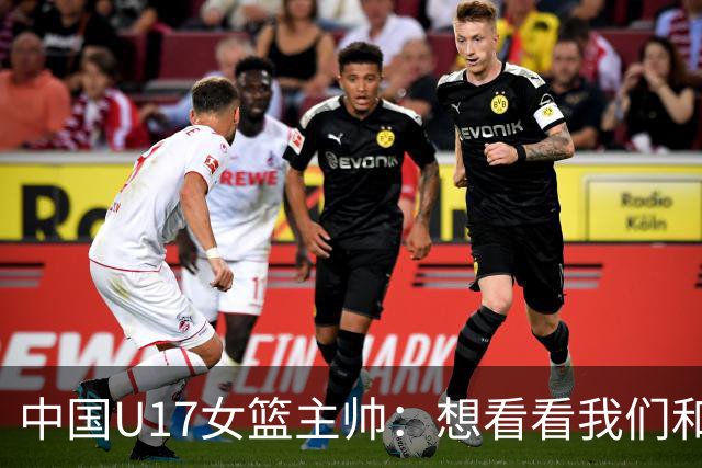 中国U17女篮主帅：想看看我们和世界篮球的差距 默契程度有待提高